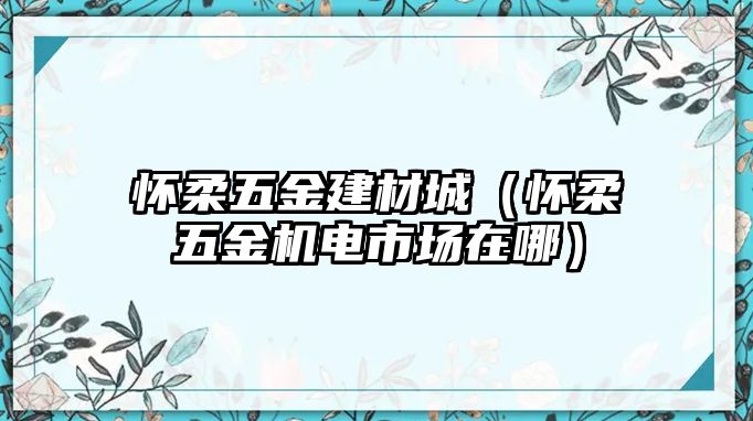 懷柔五金建材城（懷柔五金機電市場在哪）