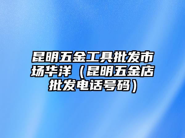 昆明五金工具批發市場華洋（昆明五金店批發電話號碼）