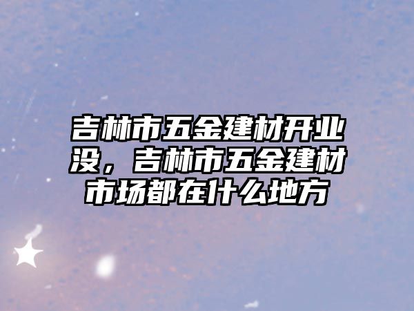 吉林市五金建材開業沒，吉林市五金建材市場都在什么地方