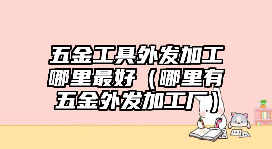 五金工具外發(fā)加工哪里最好（哪里有五金外發(fā)加工廠）