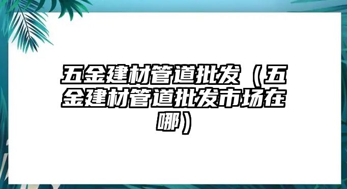 五金建材管道批發（五金建材管道批發市場在哪）