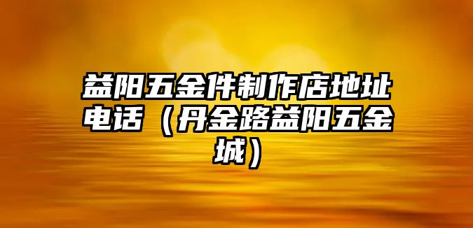 益陽五金件制作店地址電話（丹金路益陽五金城）