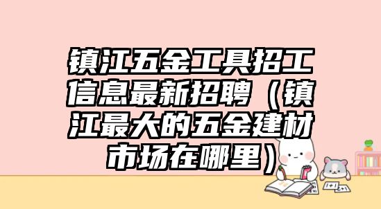 鎮江五金工具招工信息最新招聘（鎮江最大的五金建材市場在哪里）