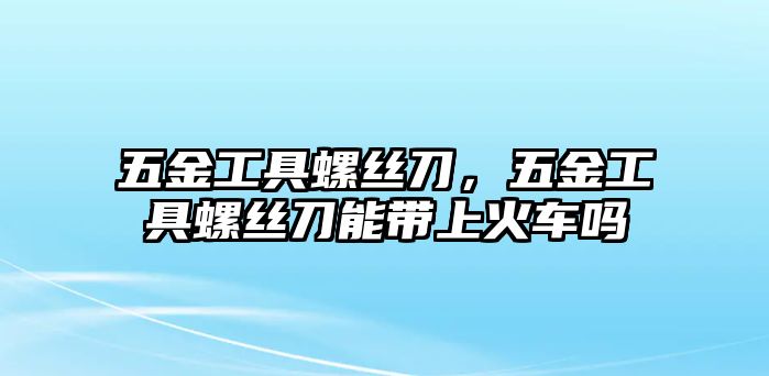 五金工具螺絲刀，五金工具螺絲刀能帶上火車(chē)嗎