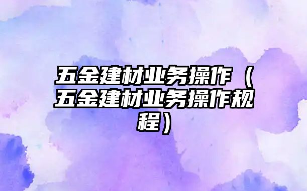 五金建材業務操作（五金建材業務操作規程）