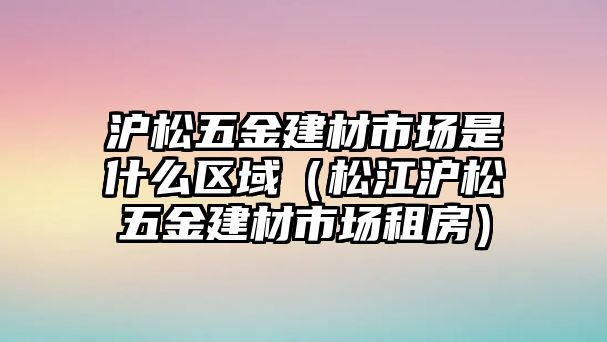 滬松五金建材市場(chǎng)是什么區(qū)域（松江滬松五金建材市場(chǎng)租房）