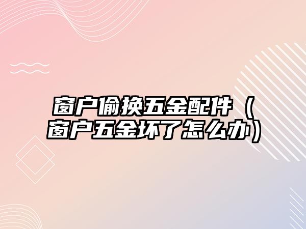 窗戶偷換五金配件（窗戶五金壞了怎么辦）