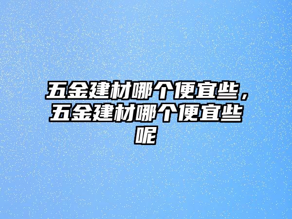 五金建材哪個便宜些，五金建材哪個便宜些呢