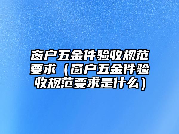 窗戶五金件驗收規范要求（窗戶五金件驗收規范要求是什么）