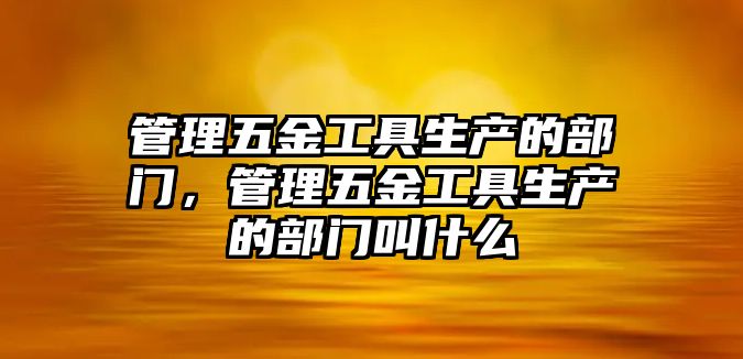 管理五金工具生產的部門，管理五金工具生產的部門叫什么