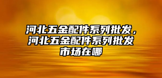 河北五金配件系列批發，河北五金配件系列批發市場在哪