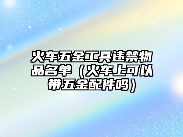 火車五金工具違禁物品名單（火車上可以帶五金配件嗎）