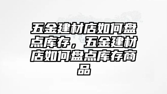 五金建材店如何盤點庫存，五金建材店如何盤點庫存商品