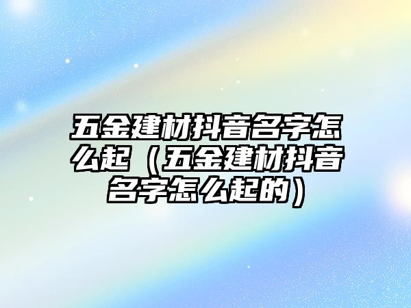 五金建材抖音名字怎么起（五金建材抖音名字怎么起的）