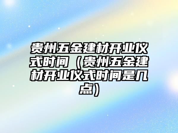 貴州五金建材開業(yè)儀式時間（貴州五金建材開業(yè)儀式時間是幾點）