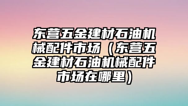 東營五金建材石油機械配件市場（東營五金建材石油機械配件市場在哪里）