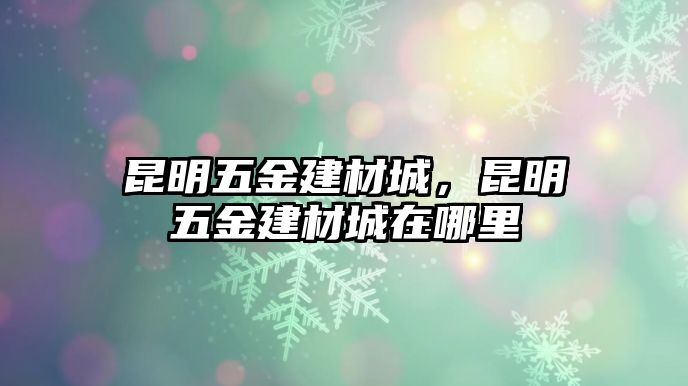 昆明五金建材城，昆明五金建材城在哪里