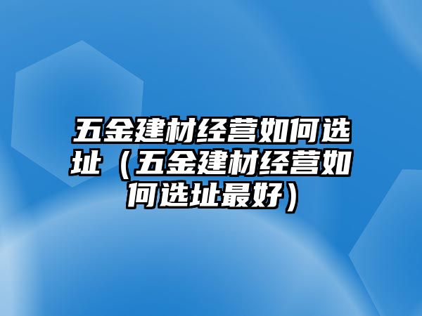 五金建材經營如何選址（五金建材經營如何選址最好）