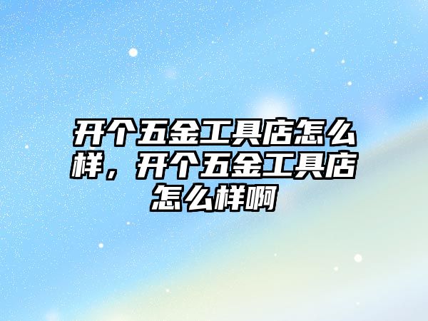 開個五金工具店怎么樣，開個五金工具店怎么樣啊