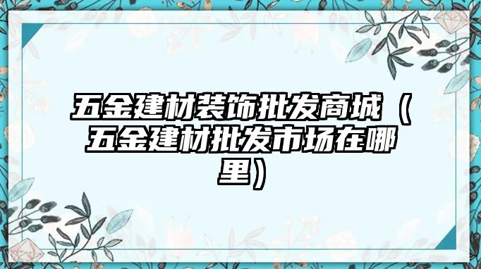 五金建材裝飾批發(fā)商城（五金建材批發(fā)市場在哪里）