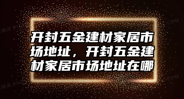 開封五金建材家居市場地址，開封五金建材家居市場地址在哪