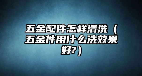 五金配件怎樣清洗（五金件用什么洗效果好?）