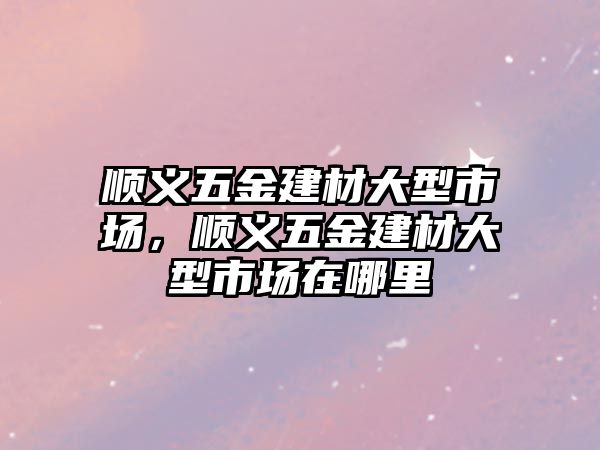 順義五金建材大型市場，順義五金建材大型市場在哪里