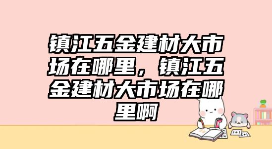 鎮江五金建材大市場在哪里，鎮江五金建材大市場在哪里啊