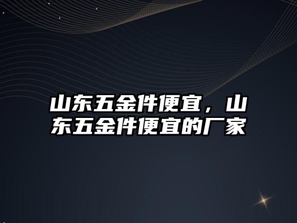 山東五金件便宜，山東五金件便宜的廠家