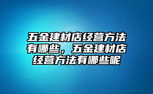 五金建材店經營方法有哪些，五金建材店經營方法有哪些呢