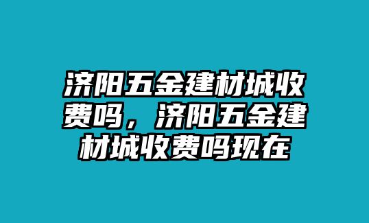 濟陽五金建材城收費嗎，濟陽五金建材城收費嗎現在