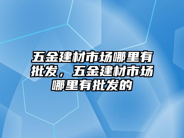 五金建材市場哪里有批發，五金建材市場哪里有批發的