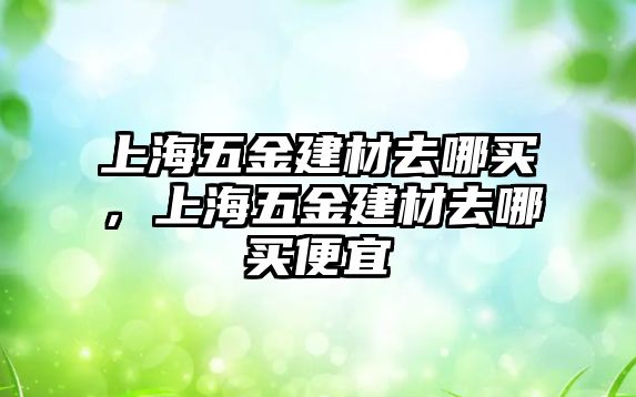 上海五金建材去哪買，上海五金建材去哪買便宜