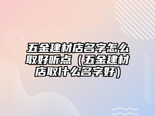 五金建材店名字怎么取好聽點（五金建材店取什么名字好）