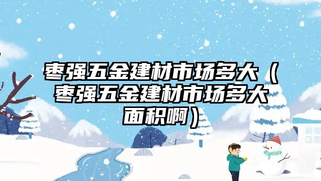 棗強五金建材市場多大（棗強五金建材市場多大面積啊）