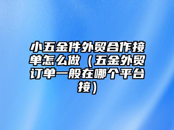 小五金件外貿合作接單怎么做（五金外貿訂單一般在哪個平臺接）