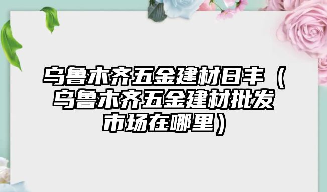 烏魯木齊五金建材日豐（烏魯木齊五金建材批發(fā)市場在哪里）