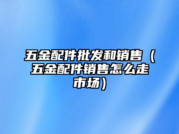 五金配件批發和銷售（五金配件銷售怎么走市場）