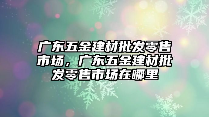 廣東五金建材批發零售市場，廣東五金建材批發零售市場在哪里