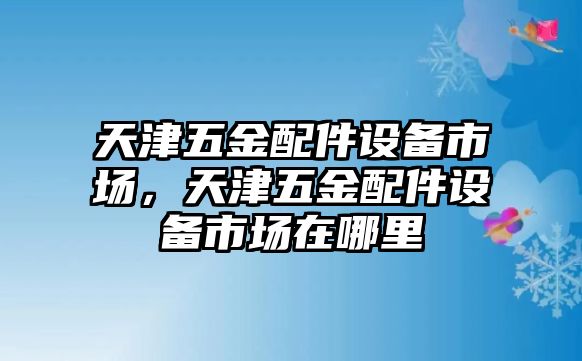 天津五金配件設備市場，天津五金配件設備市場在哪里