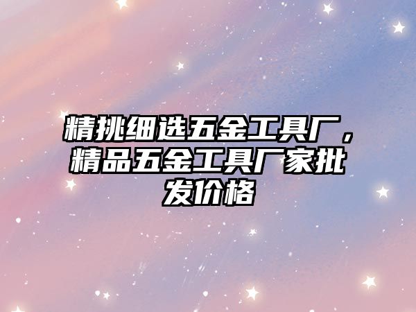 精挑細選五金工具廠，精品五金工具廠家批發價格