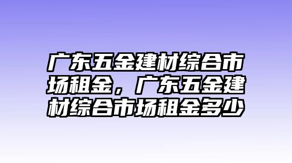 廣東五金建材綜合市場租金，廣東五金建材綜合市場租金多少