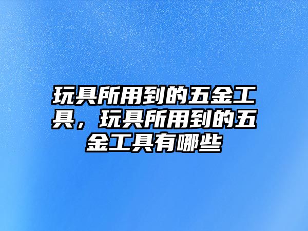 玩具所用到的五金工具，玩具所用到的五金工具有哪些