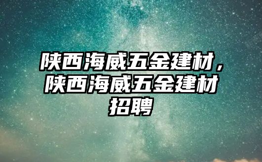 陜西海威五金建材，陜西海威五金建材招聘