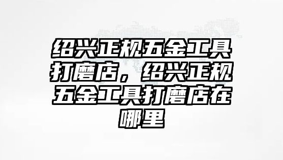 紹興正規五金工具打磨店，紹興正規五金工具打磨店在哪里