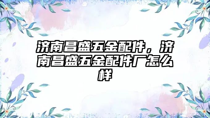 濟南昌盛五金配件，濟南昌盛五金配件廠怎么樣