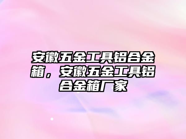 安徽五金工具鋁合金箱，安徽五金工具鋁合金箱廠家