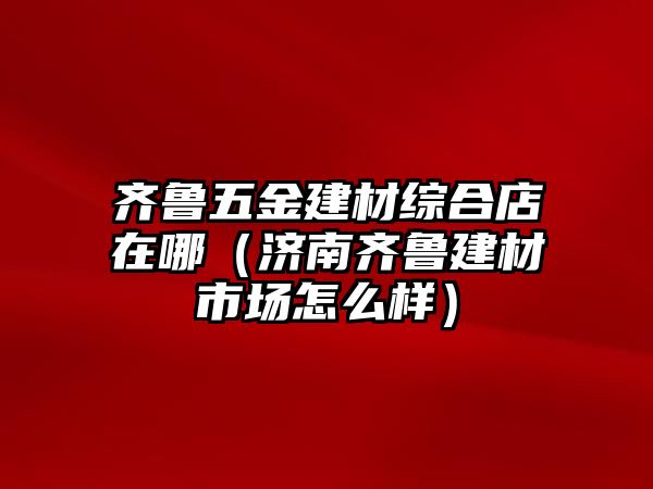 齊魯五金建材綜合店在哪（濟(jì)南齊魯建材市場怎么樣）