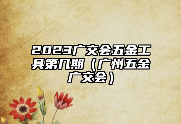 2023廣交會(huì)五金工具第幾期（廣州五金廣交會(huì)）