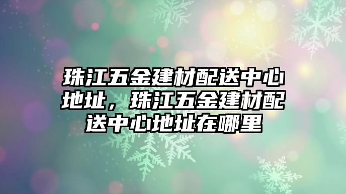 珠江五金建材配送中心地址，珠江五金建材配送中心地址在哪里